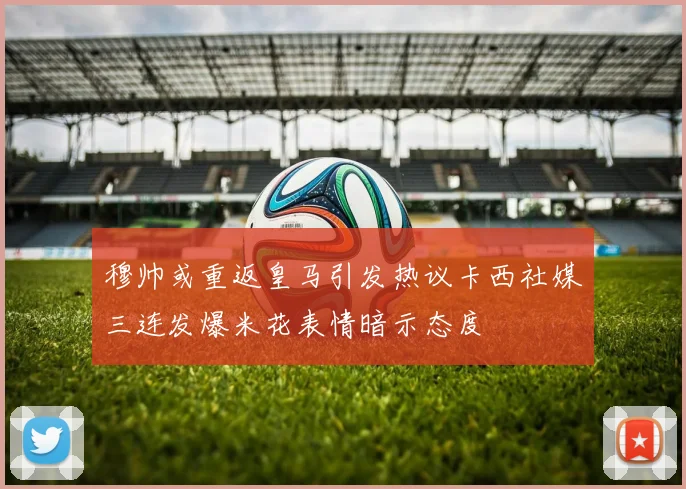 穆帅或重返皇马引发热议卡西社媒三连发爆米花表情暗示态度