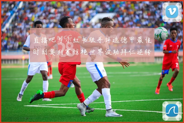 直播吧与小红书联手评选德甲最佳时刻奥利塞惊艳世界波助拜仁逆转胜利