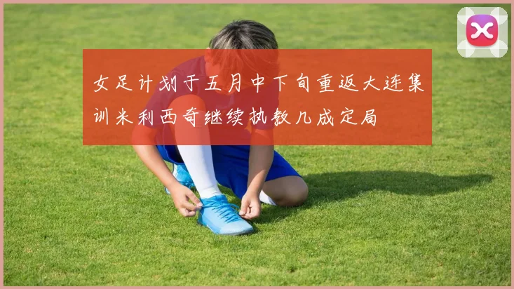 女足计划于五月中下旬重返大连集训米利西奇继续执教几成定局