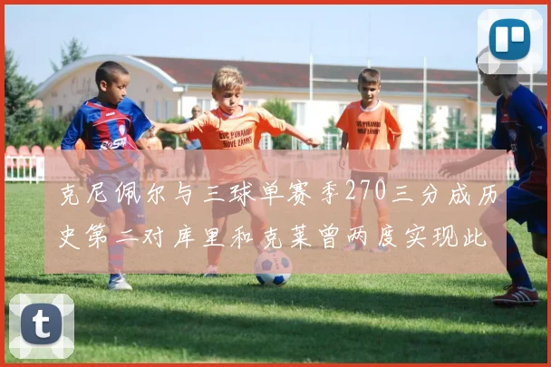 克尼佩尔与三球单赛季270三分成历史第二对库里和克莱曾两度实现此壮举