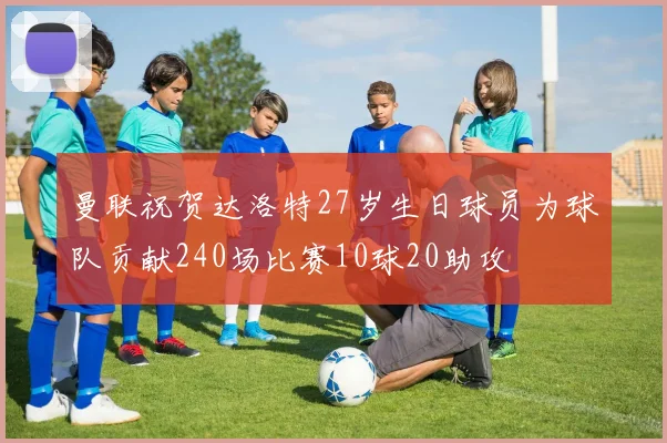 曼联祝贺达洛特27岁生日球员为球队贡献240场比赛10球20助攻