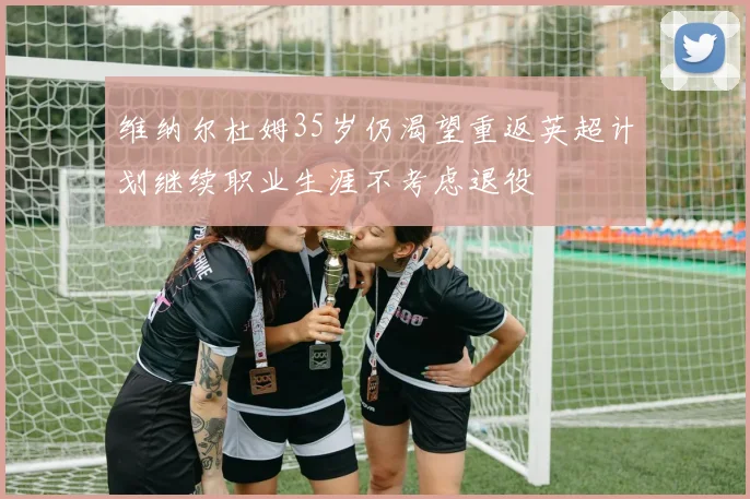 维纳尔杜姆35岁仍渴望重返英超计划继续职业生涯不考虑退役