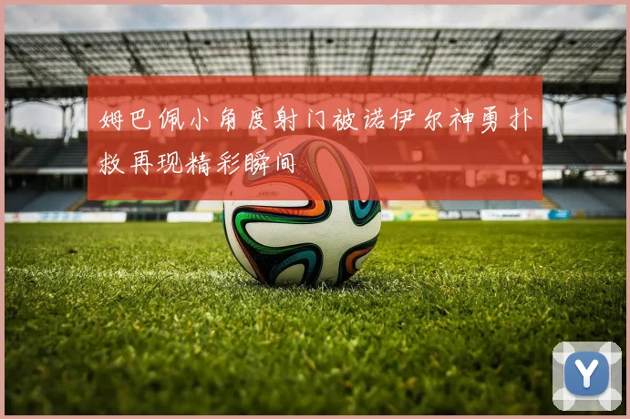 姆巴佩小角度射门被诺伊尔神勇扑救再现精彩瞬间