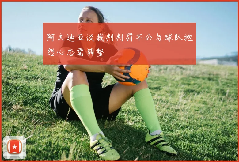 阿夫迪亚谈裁判判罚不公与球队抱怨心态需调整