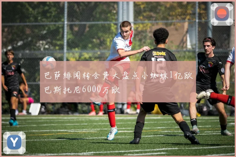 巴萨绯闻转会费大盘点小蜘蛛1亿欧巴斯托尼6000万欧