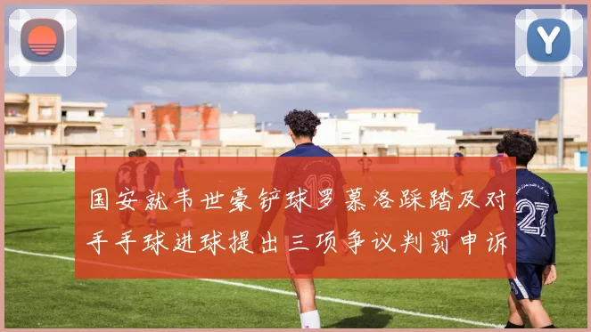 国安就韦世豪铲球罗慕洛踩踏及对手手球进球提出三项争议判罚申诉