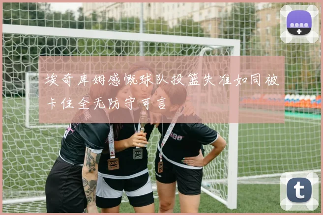 埃奇库姆感慨球队投篮失准如同被卡住全无防守可言