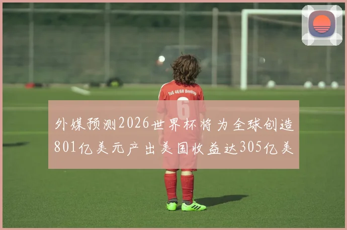 外媒预测2026世界杯将为全球创造801亿美元产出美国收益达305亿美元